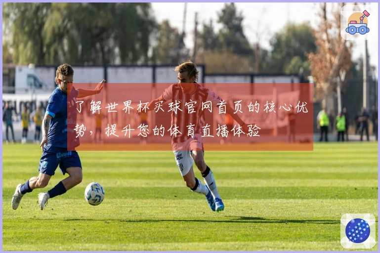 了解世界杯买球官网首页的核心优势，提升您的体育直播体验