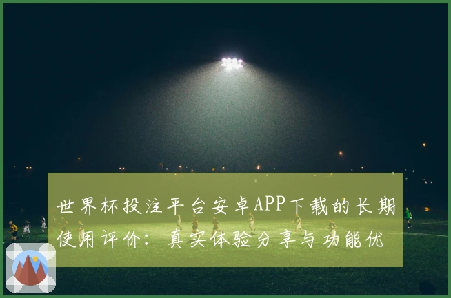 世界杯投注平台安卓APP下载的长期使用评价：真实体验分享与功能优势分析